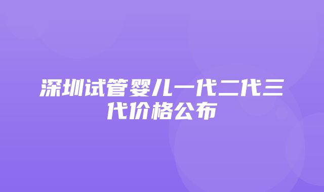 深圳试管婴儿一代二代三代价格公布