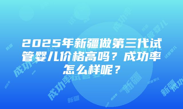 2025年新疆做第三代试管婴儿价格高吗？成功率怎么样呢？