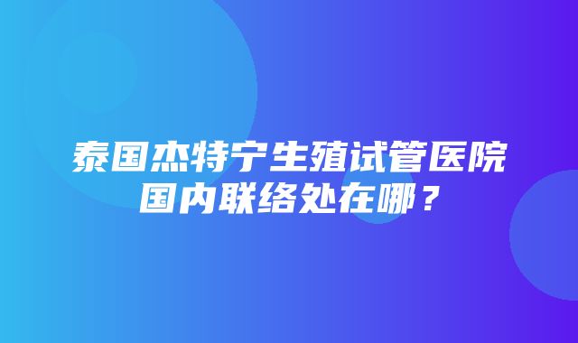 泰国杰特宁生殖试管医院国内联络处在哪？