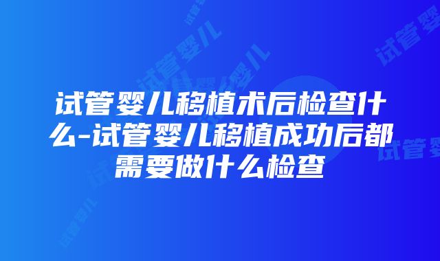 试管婴儿移植术后检查什么-试管婴儿移植成功后都需要做什么检查