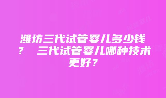 潍坊三代试管婴儿多少钱？ 三代试管婴儿哪种技术更好？