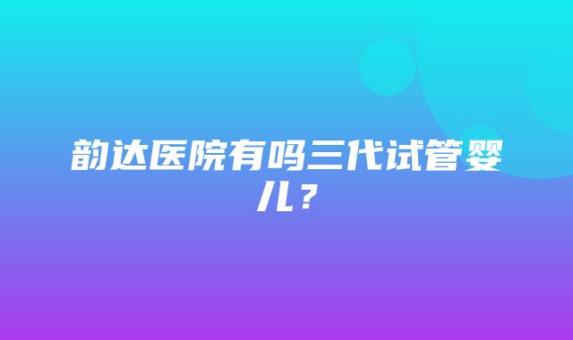 韵达医院有吗三代试管婴儿？