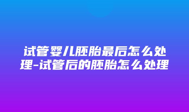 试管婴儿胚胎最后怎么处理-试管后的胚胎怎么处理