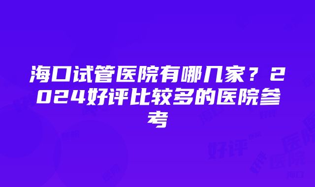 海口试管医院有哪几家？2024好评比较多的医院参考