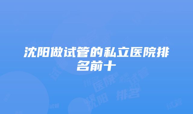 沈阳做试管的私立医院排名前十