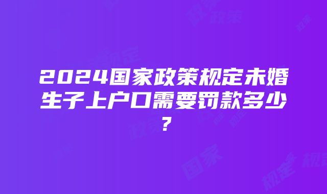 2024国家政策规定未婚生子上户口需要罚款多少？