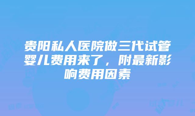 贵阳私人医院做三代试管婴儿费用来了，附最新影响费用因素