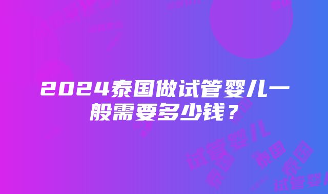 2024泰国做试管婴儿一般需要多少钱？