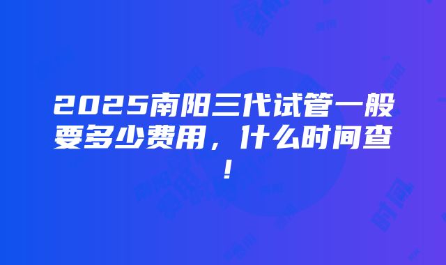 2025南阳三代试管一般要多少费用，什么时间查！