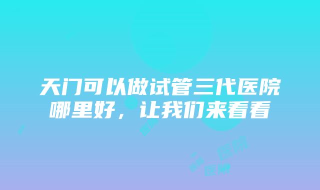 天门可以做试管三代医院哪里好，让我们来看看