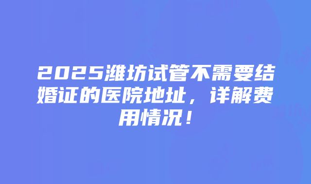 2025潍坊试管不需要结婚证的医院地址，详解费用情况！