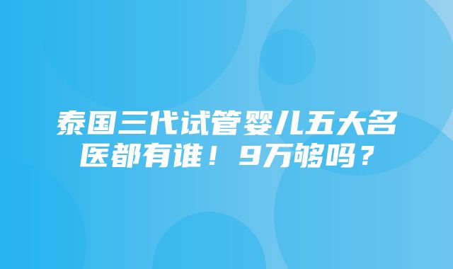 泰国三代试管婴儿五大名医都有谁！9万够吗？