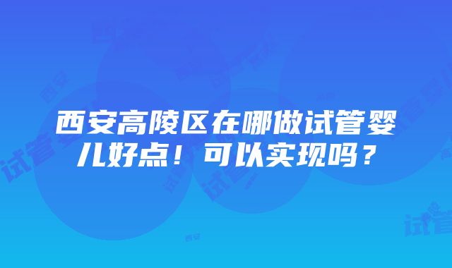 西安高陵区在哪做试管婴儿好点！可以实现吗？