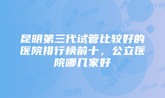 昆明第三代试管比较好的医院排行榜前十，公立医院哪几家好