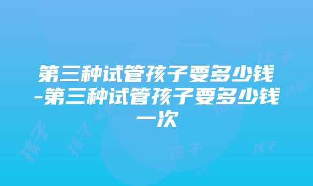 第三种试管孩子要多少钱-第三种试管孩子要多少钱一次