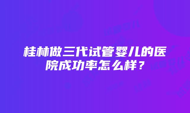 桂林做三代试管婴儿的医院成功率怎么样？