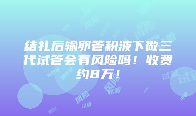 结扎后输卵管积液下做三代试管会有风险吗！收费约8万！