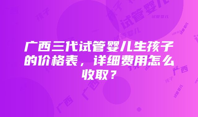 广西三代试管婴儿生孩子的价格表，详细费用怎么收取？