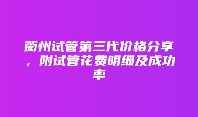 衢州试管第三代价格分享，附试管花费明细及成功率