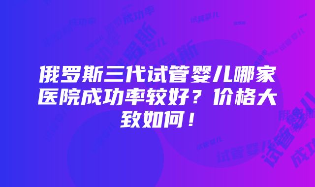 俄罗斯三代试管婴儿哪家医院成功率较好？价格大致如何！