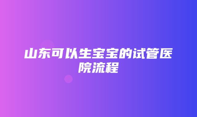 山东可以生宝宝的试管医院流程