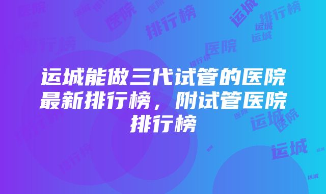 运城能做三代试管的医院最新排行榜，附试管医院排行榜