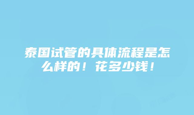 泰国试管的具体流程是怎么样的！花多少钱！