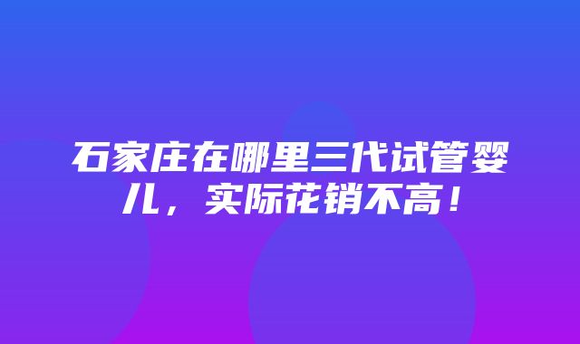 石家庄在哪里三代试管婴儿，实际花销不高！