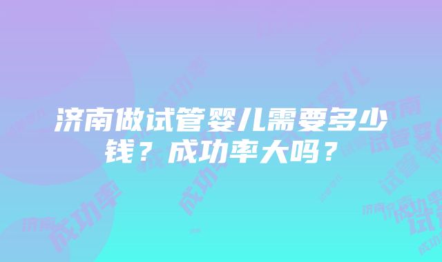 济南做试管婴儿需要多少钱？成功率大吗？