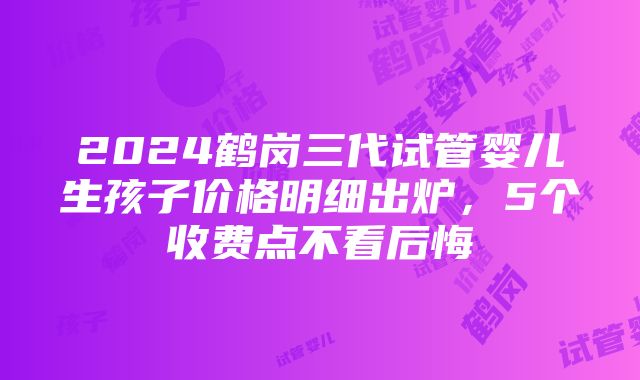 2024鹤岗三代试管婴儿生孩子价格明细出炉，5个收费点不看后悔