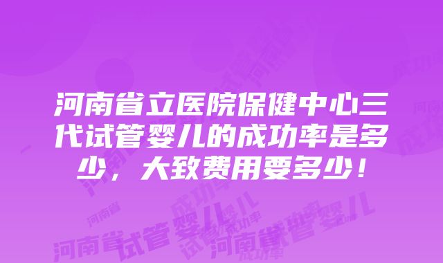 河南省立医院保健中心三代试管婴儿的成功率是多少，大致费用要多少！