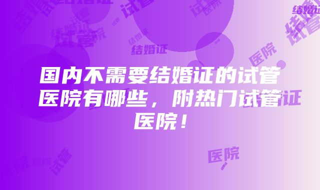 国内不需要结婚证的试管医院有哪些，附热门试管医院！