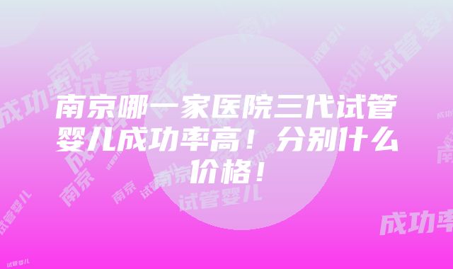 南京哪一家医院三代试管婴儿成功率高！分别什么价格！