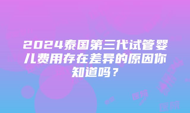 2024泰国第三代试管婴儿费用存在差异的原因你知道吗？