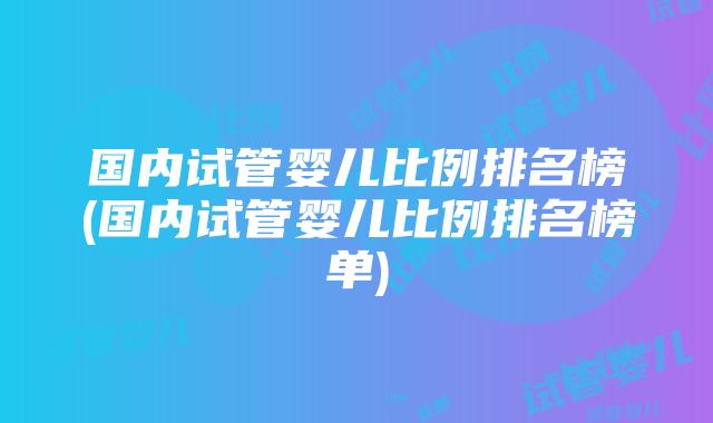 国内试管婴儿比例排名榜(国内试管婴儿比例排名榜单)