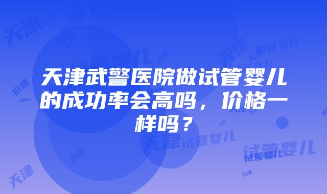 天津武警医院做试管婴儿的成功率会高吗，价格一样吗？