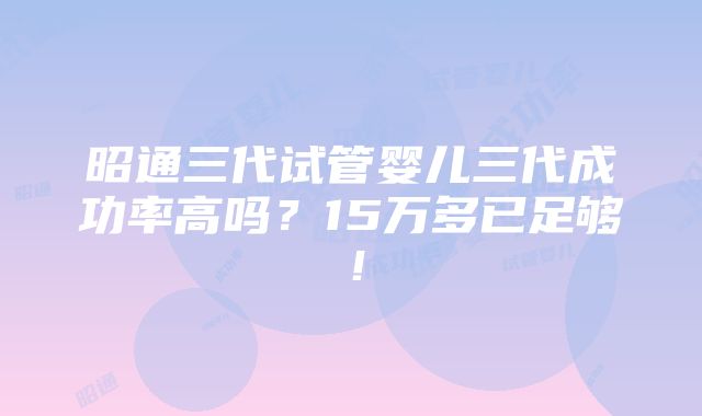 昭通三代试管婴儿三代成功率高吗？15万多已足够！