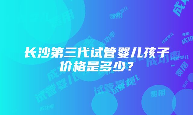 长沙第三代试管婴儿孩子价格是多少？