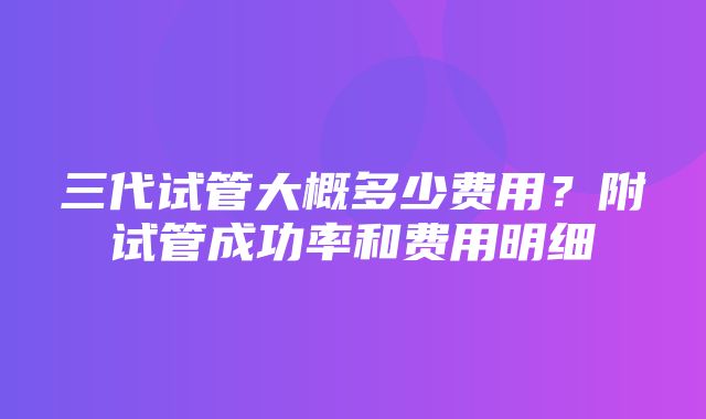 三代试管大概多少费用？附试管成功率和费用明细