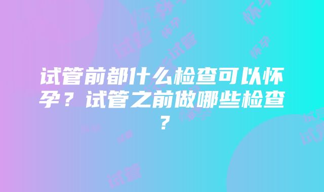 试管前都什么检查可以怀孕？试管之前做哪些检查？