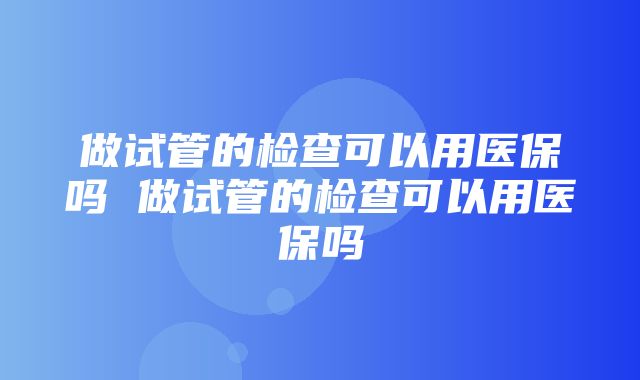 做试管的检查可以用医保吗 做试管的检查可以用医保吗