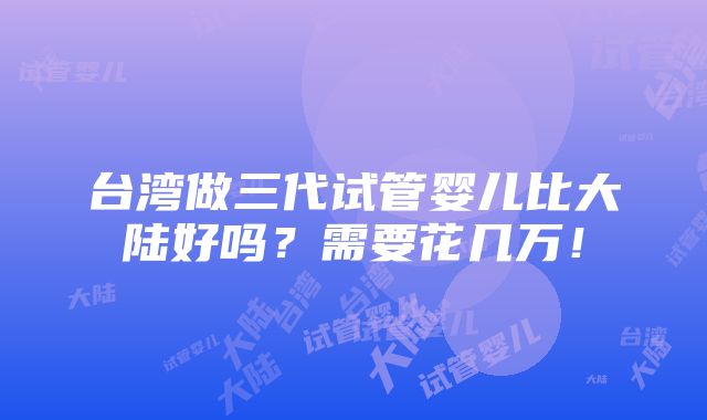 台湾做三代试管婴儿比大陆好吗？需要花几万！