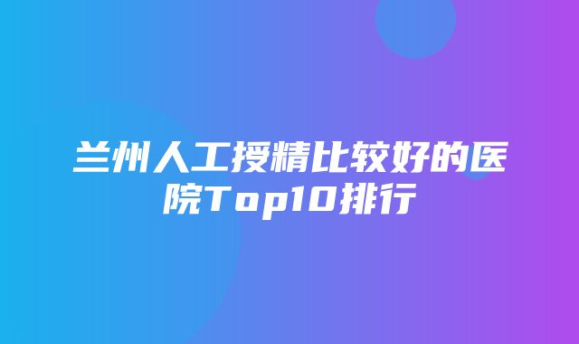 兰州人工授精比较好的医院Top10排行