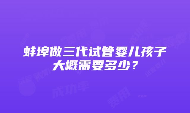 蚌埠做三代试管婴儿孩子大概需要多少？