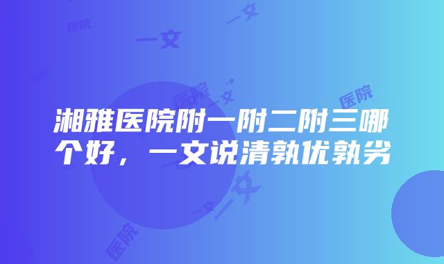 湘雅医院附一附二附三哪个好，一文说清孰优孰劣