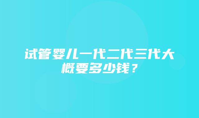 试管婴儿一代二代三代大概要多少钱？