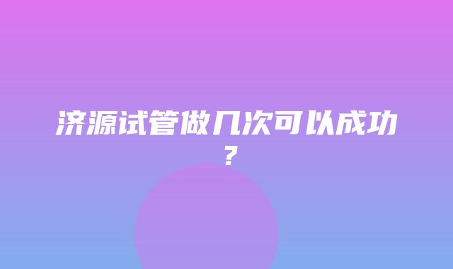 济源试管做几次可以成功？