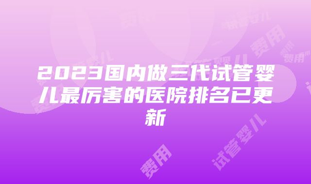 2023国内做三代试管婴儿最厉害的医院排名已更新