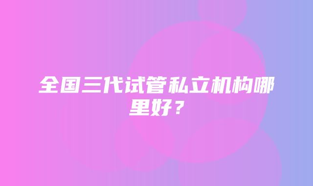 全国三代试管私立机构哪里好？