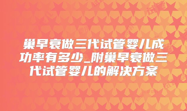 巢早衰做三代试管婴儿成功率有多少_附巢早衰做三代试管婴儿的解决方案